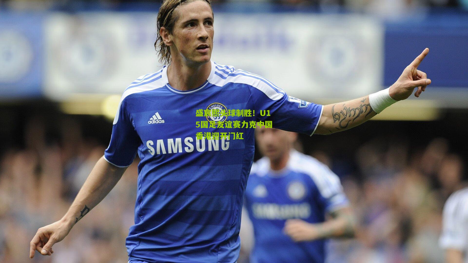 盛宸熙头球制胜！U15国足友谊赛力克中国香港迎开门红